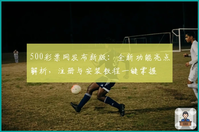 500彩票网发布新版：全新功能亮点解析，注册与安装教程一键掌握