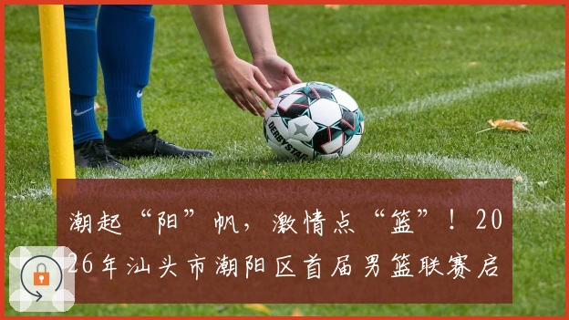 潮起“阳”帆，激情点“篮”！2026年汕头市潮阳区首届男篮联赛启航