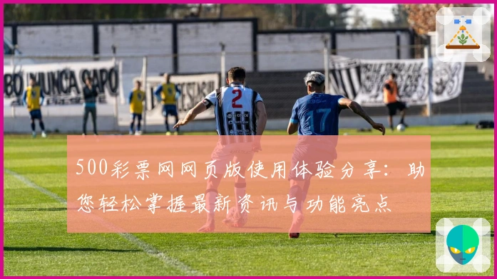 500彩票网网页版使用体验分享：助您轻松掌握最新资讯与功能亮点