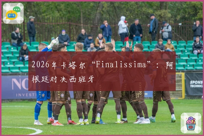 2026年卡塔尔“Finalissima”：阿根廷对决西班牙