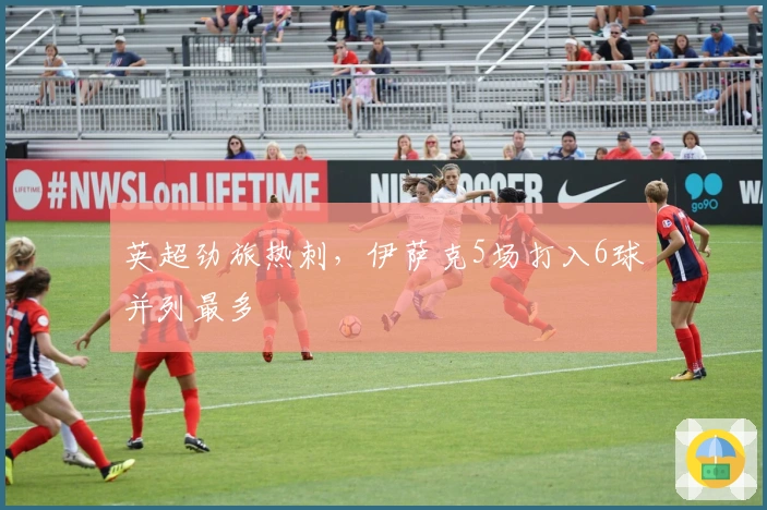 英超劲旅热刺,伊萨克5场打入6球并列最多