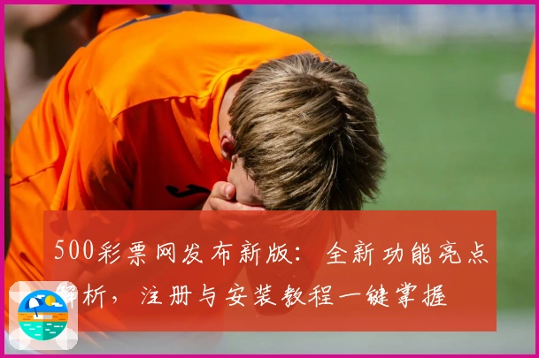 500彩票网发布新版：全新功能亮点解析，注册与安装教程一键掌握