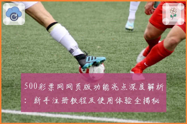 500彩票网网页版功能亮点深度解析：新手注册教程及使用体验全揭秘