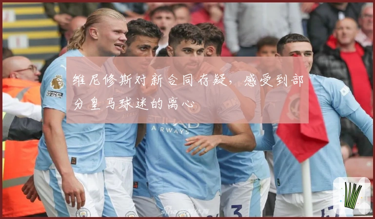 维尼修斯对新合同存疑，感受到部分皇马球迷的离心