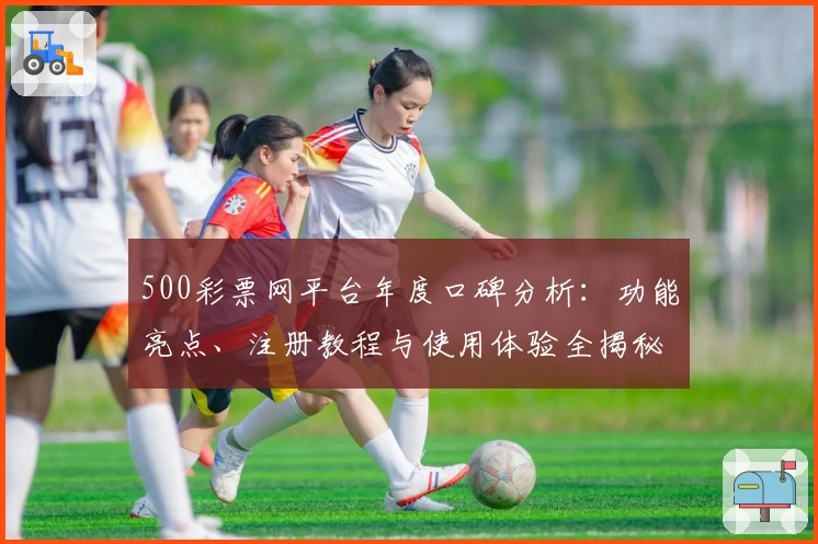 500彩票网平台年度口碑分析：功能亮点、注册教程与使用体验全揭秘