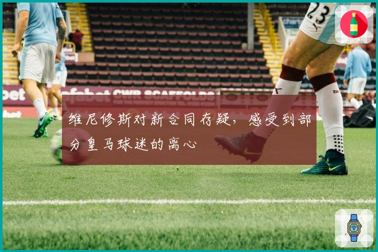 维尼修斯对新合同存疑，感受到部分皇马球迷的离心