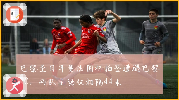 巴黎圣日耳曼法国杯抽签遭遇巴黎FC，两队主场仅相隔44米