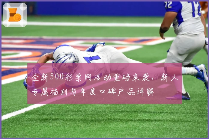全新500彩票网活动重磅来袭，新人专属福利与年度口碑产品详解