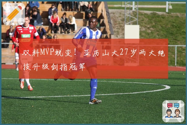 双料MVP蜕变！亚历山大27岁两大绝技升级剑指冠军