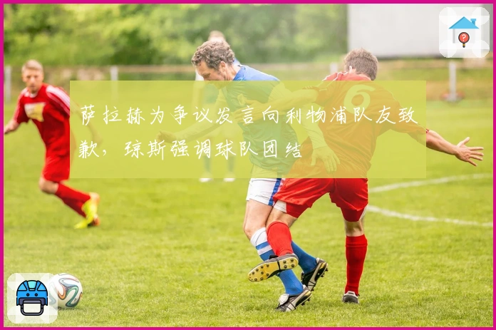 萨拉赫为争议发言向利物浦队友致歉，琼斯强调球队团结