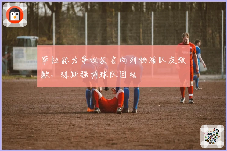 萨拉赫为争议发言向利物浦队友致歉，琼斯强调球队团结