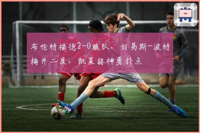 布伦特福德2-0狼队，刘易斯-波特梅开二度，凯莱赫神勇扑点