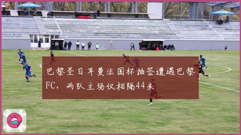 巴黎圣日耳曼法国杯抽签遭遇巴黎FC，两队主场仅相隔44米